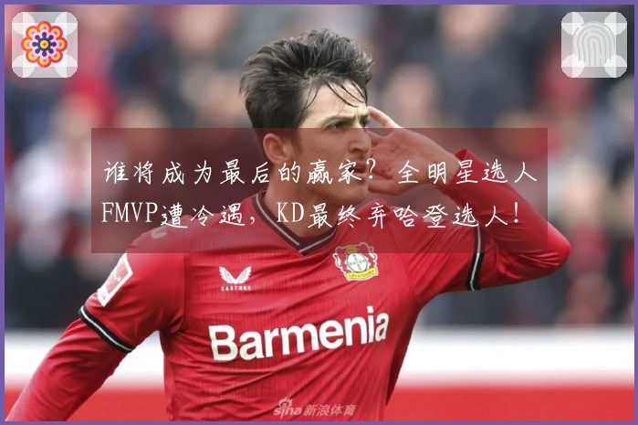 谁将成为最后的赢家?全明星选人FMVP遭冷遇,KD最终弃哈登选人!