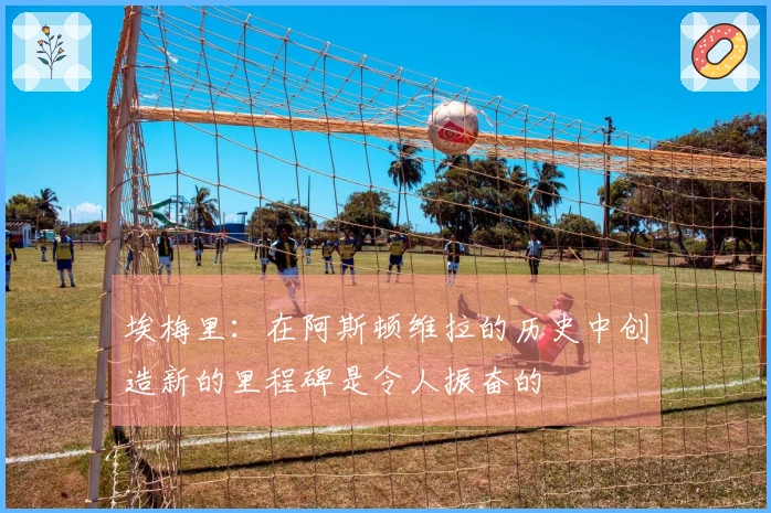 埃梅里：在阿斯顿维拉的历史中创造新的里程碑是令人振奋的