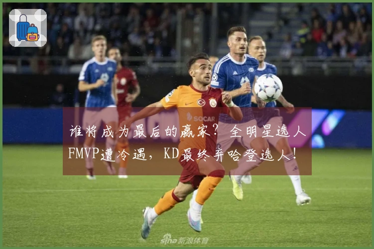 谁将成为最后的赢家？全明星选人FMVP遭冷遇，KD最终弃哈登选人！