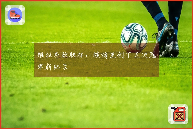 维拉夺欧联杯，埃梅里创下五次冠军新纪录