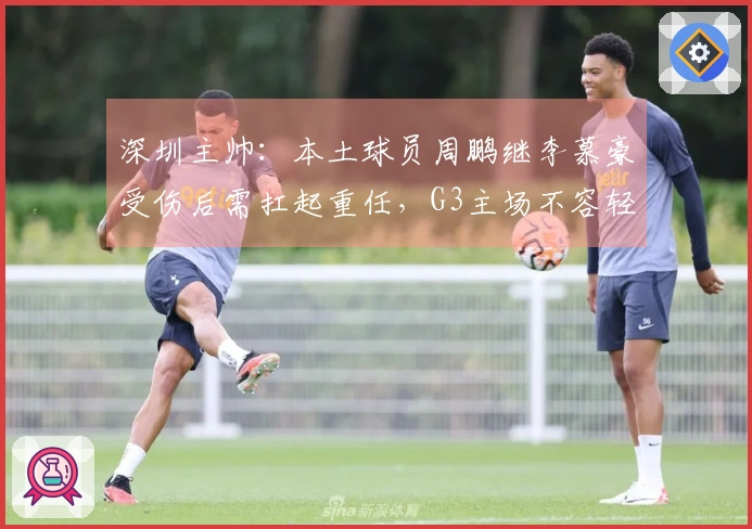 深圳主帅：本土球员周鹏继李慕豪受伤后需扛起重任，G3主场不容轻言放弃